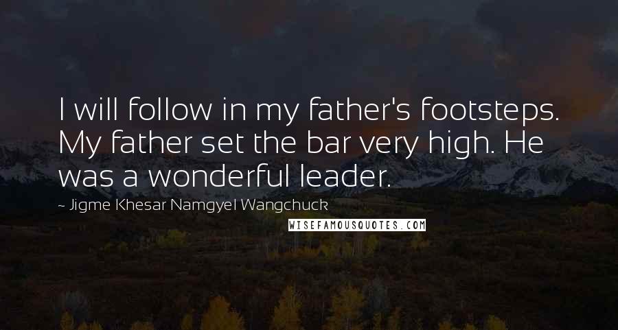 Jigme Khesar Namgyel Wangchuck Quotes: I will follow in my father's footsteps. My father set the bar very high. He was a wonderful leader.