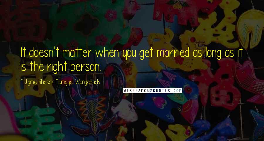Jigme Khesar Namgyel Wangchuck Quotes: It doesn't matter when you get married as long as it is the right person.