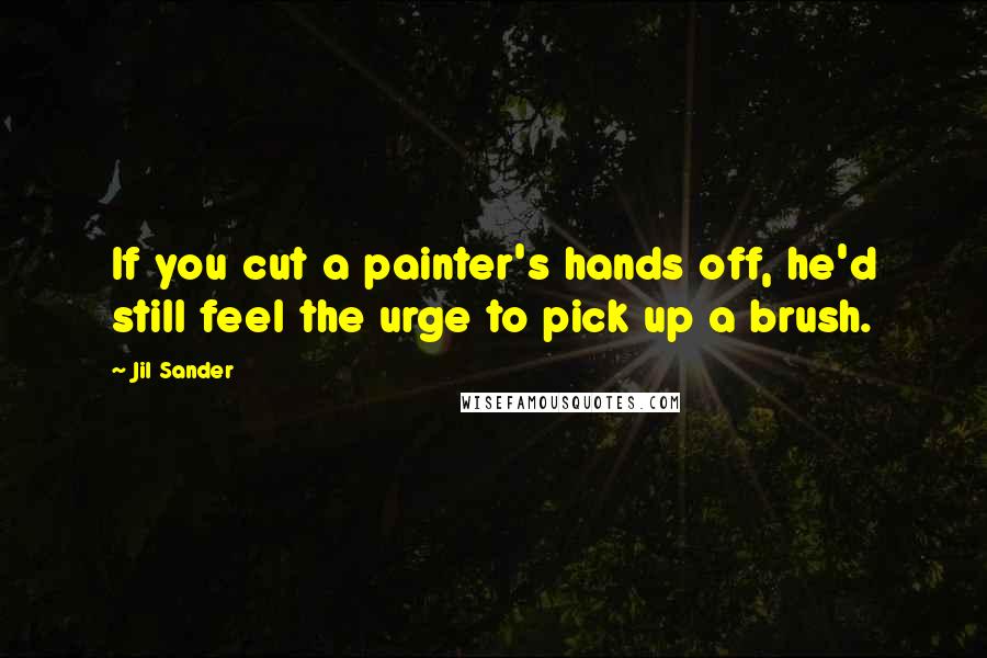Jil Sander Quotes: If you cut a painter's hands off, he'd still feel the urge to pick up a brush.