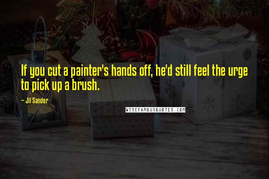Jil Sander Quotes: If you cut a painter's hands off, he'd still feel the urge to pick up a brush.