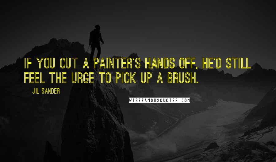 Jil Sander Quotes: If you cut a painter's hands off, he'd still feel the urge to pick up a brush.