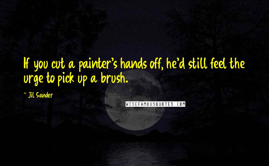 Jil Sander Quotes: If you cut a painter's hands off, he'd still feel the urge to pick up a brush.