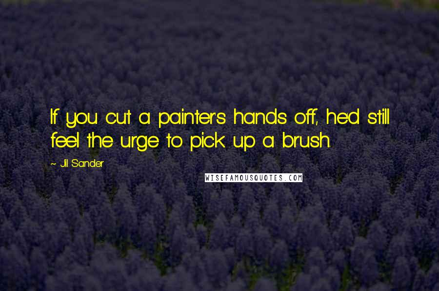 Jil Sander Quotes: If you cut a painter's hands off, he'd still feel the urge to pick up a brush.