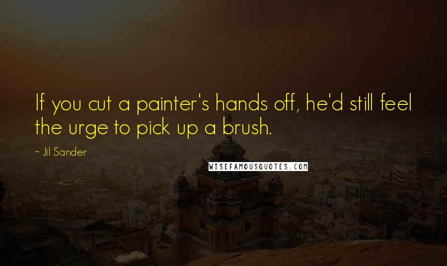 Jil Sander Quotes: If you cut a painter's hands off, he'd still feel the urge to pick up a brush.