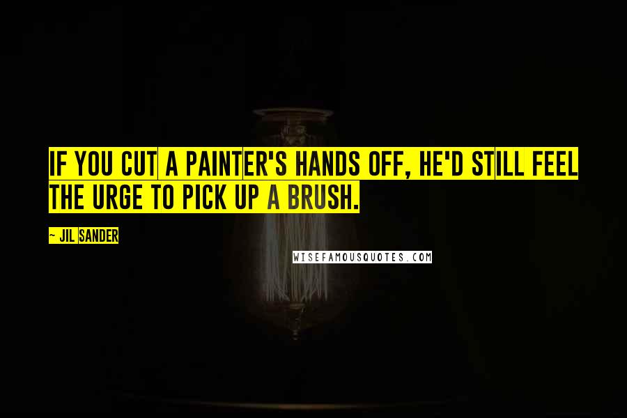 Jil Sander Quotes: If you cut a painter's hands off, he'd still feel the urge to pick up a brush.