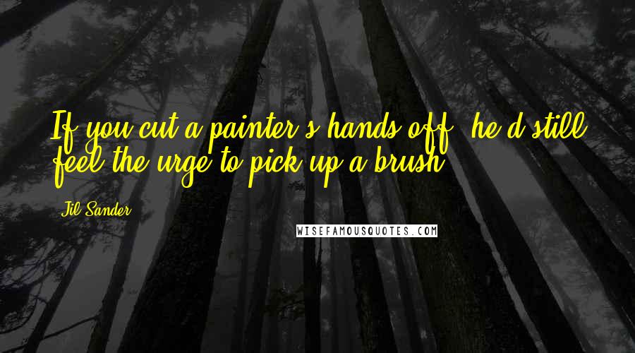 Jil Sander Quotes: If you cut a painter's hands off, he'd still feel the urge to pick up a brush.