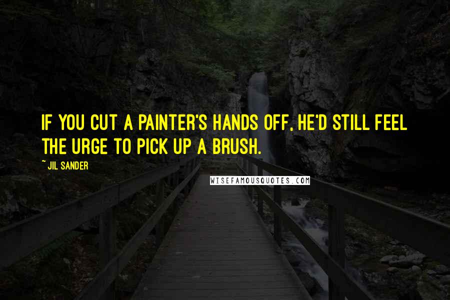 Jil Sander Quotes: If you cut a painter's hands off, he'd still feel the urge to pick up a brush.