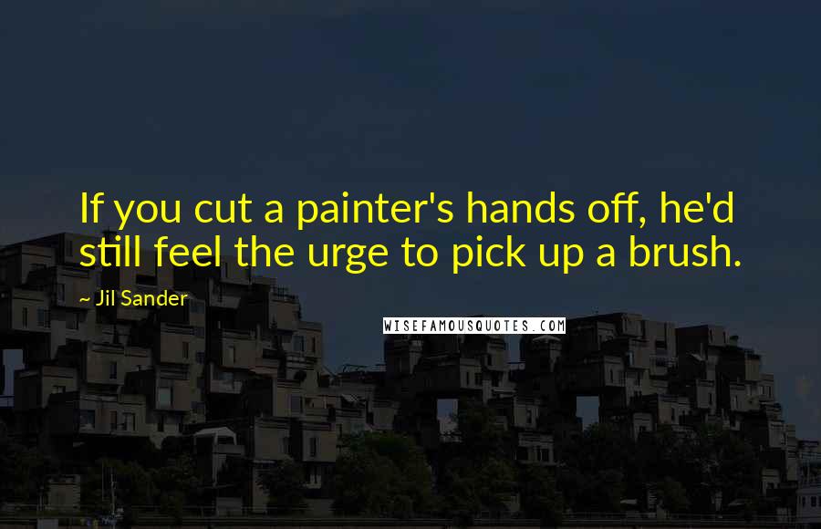Jil Sander Quotes: If you cut a painter's hands off, he'd still feel the urge to pick up a brush.