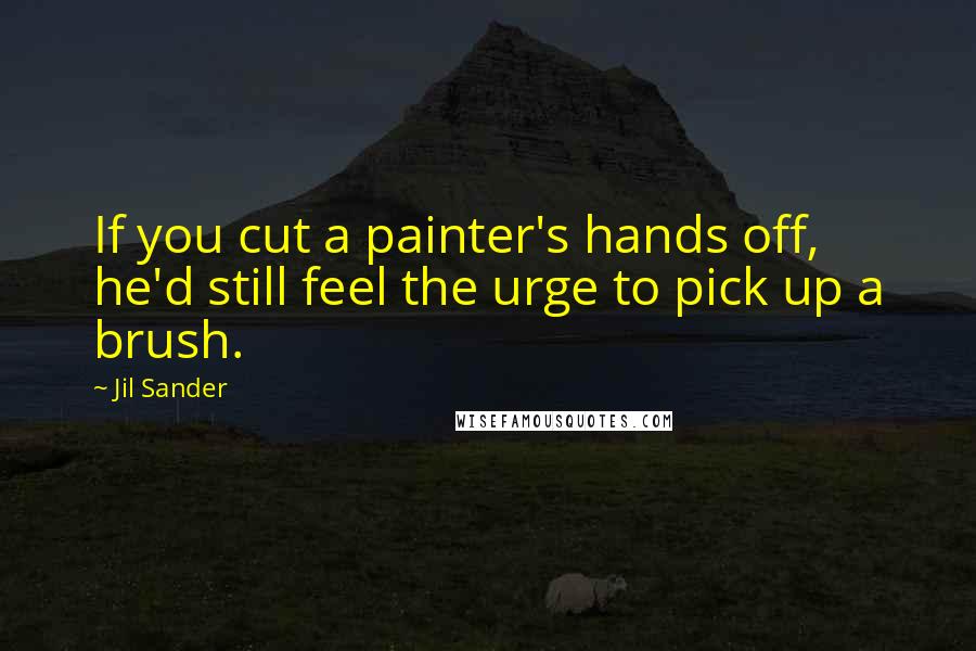 Jil Sander Quotes: If you cut a painter's hands off, he'd still feel the urge to pick up a brush.