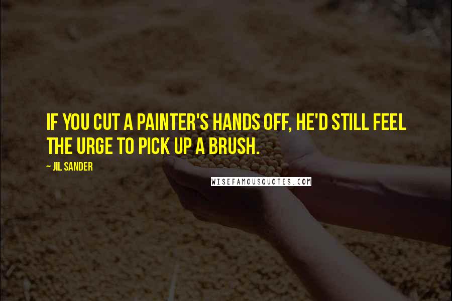 Jil Sander Quotes: If you cut a painter's hands off, he'd still feel the urge to pick up a brush.