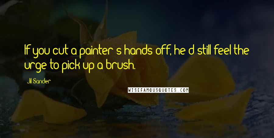 Jil Sander Quotes: If you cut a painter's hands off, he'd still feel the urge to pick up a brush.