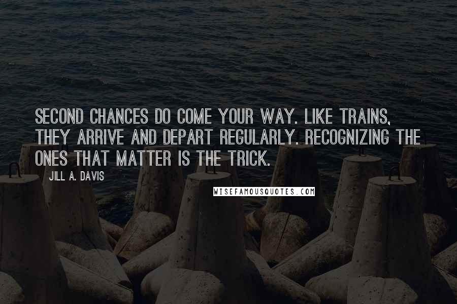Jill A. Davis Quotes: Second chances do come your way. Like trains, they arrive and depart regularly. Recognizing the ones that matter is the trick.