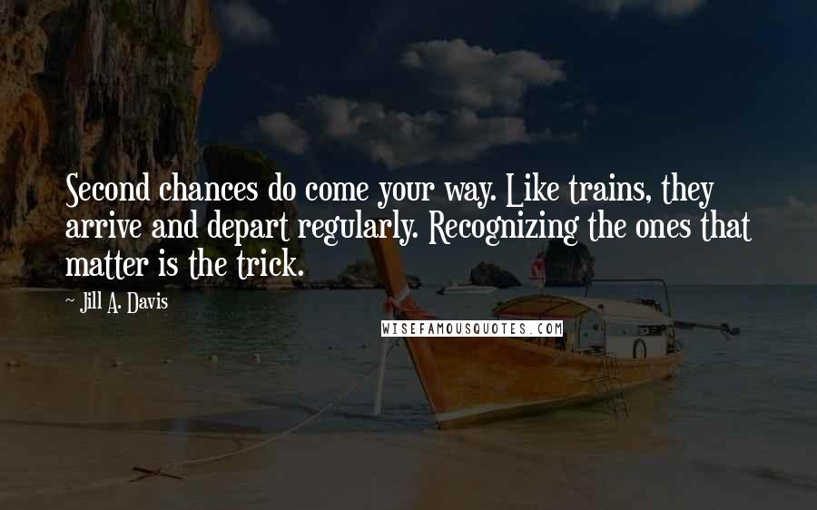 Jill A. Davis Quotes: Second chances do come your way. Like trains, they arrive and depart regularly. Recognizing the ones that matter is the trick.