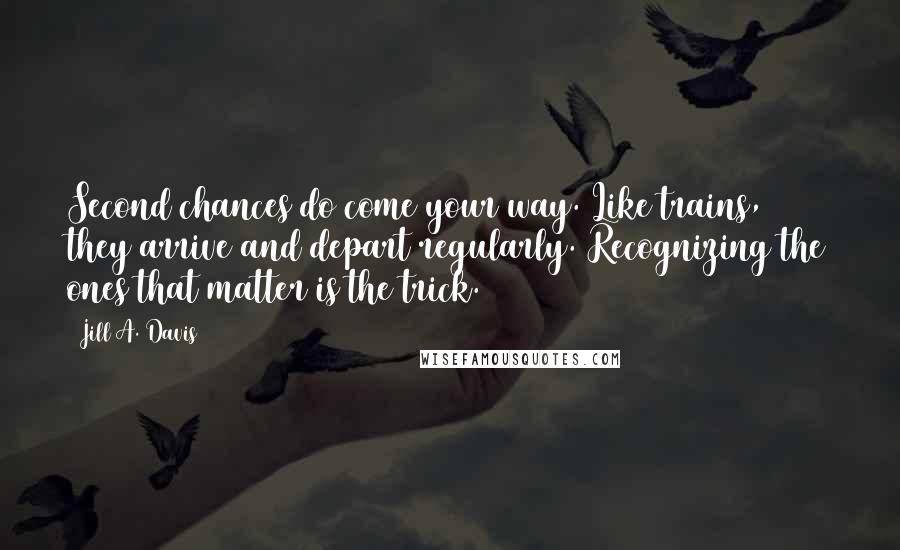 Jill A. Davis Quotes: Second chances do come your way. Like trains, they arrive and depart regularly. Recognizing the ones that matter is the trick.