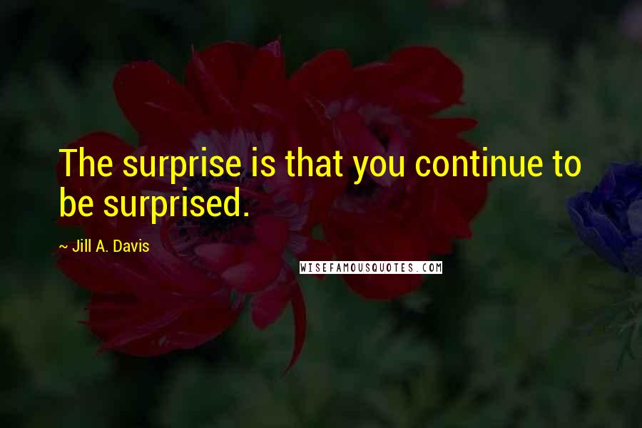 Jill A. Davis Quotes: The surprise is that you continue to be surprised.