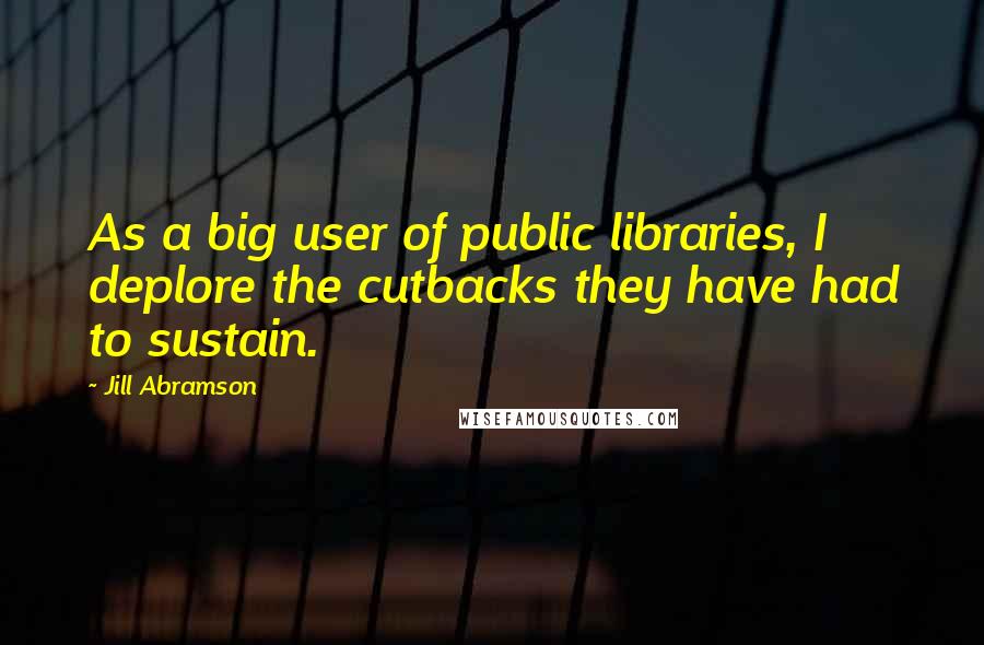 Jill Abramson Quotes: As a big user of public libraries, I deplore the cutbacks they have had to sustain.