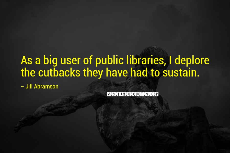 Jill Abramson Quotes: As a big user of public libraries, I deplore the cutbacks they have had to sustain.