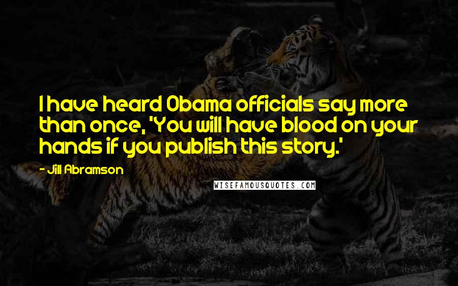 Jill Abramson Quotes: I have heard Obama officials say more than once, 'You will have blood on your hands if you publish this story.'