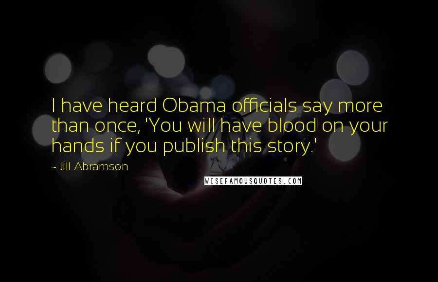 Jill Abramson Quotes: I have heard Obama officials say more than once, 'You will have blood on your hands if you publish this story.'