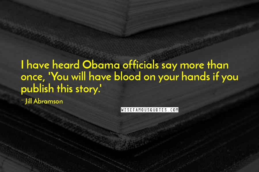 Jill Abramson Quotes: I have heard Obama officials say more than once, 'You will have blood on your hands if you publish this story.'