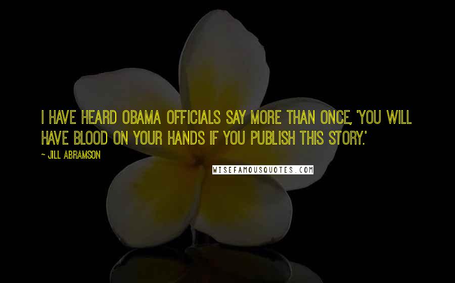 Jill Abramson Quotes: I have heard Obama officials say more than once, 'You will have blood on your hands if you publish this story.'