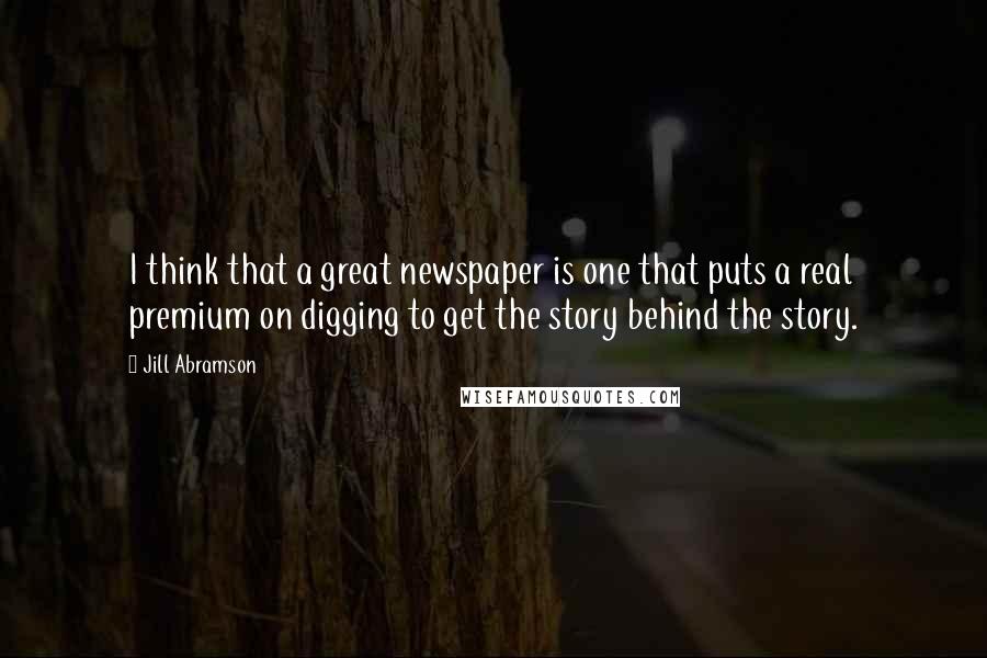 Jill Abramson Quotes: I think that a great newspaper is one that puts a real premium on digging to get the story behind the story.