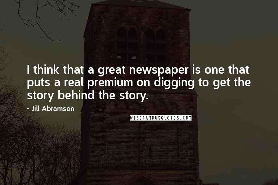 Jill Abramson Quotes: I think that a great newspaper is one that puts a real premium on digging to get the story behind the story.