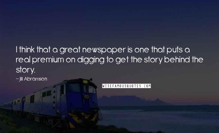 Jill Abramson Quotes: I think that a great newspaper is one that puts a real premium on digging to get the story behind the story.