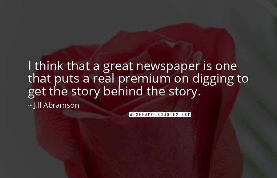 Jill Abramson Quotes: I think that a great newspaper is one that puts a real premium on digging to get the story behind the story.