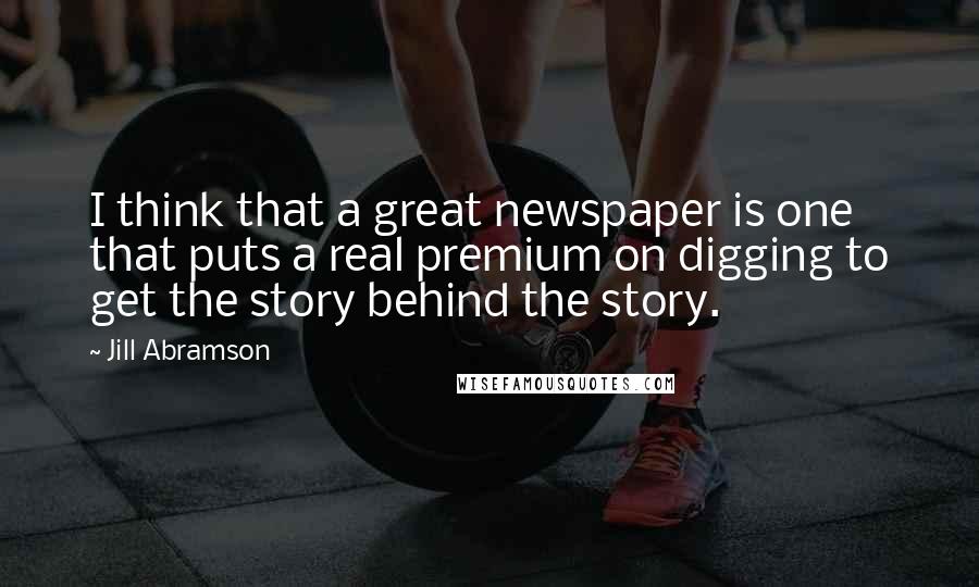 Jill Abramson Quotes: I think that a great newspaper is one that puts a real premium on digging to get the story behind the story.