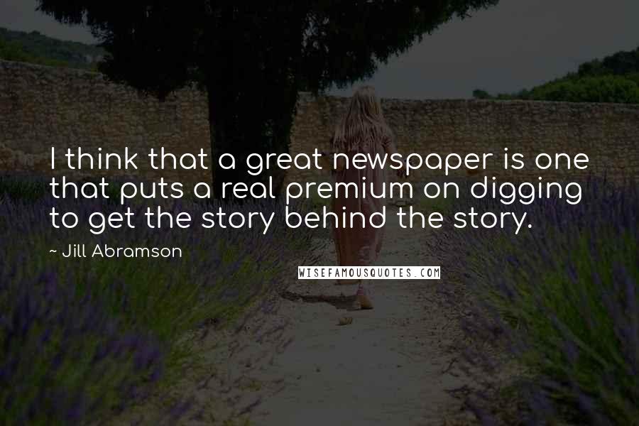 Jill Abramson Quotes: I think that a great newspaper is one that puts a real premium on digging to get the story behind the story.