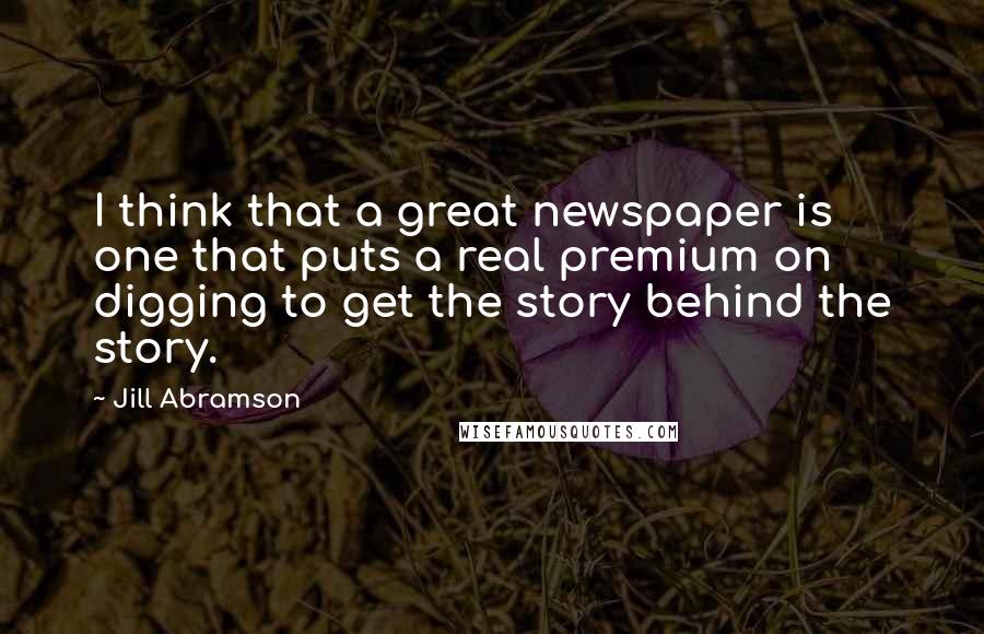 Jill Abramson Quotes: I think that a great newspaper is one that puts a real premium on digging to get the story behind the story.