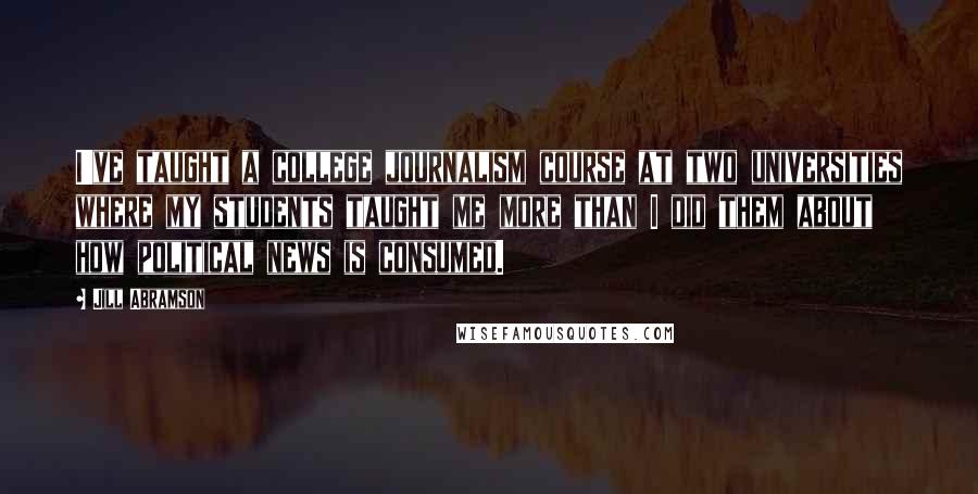 Jill Abramson Quotes: I've taught a college journalism course at two universities where my students taught me more than I did them about how political news is consumed.