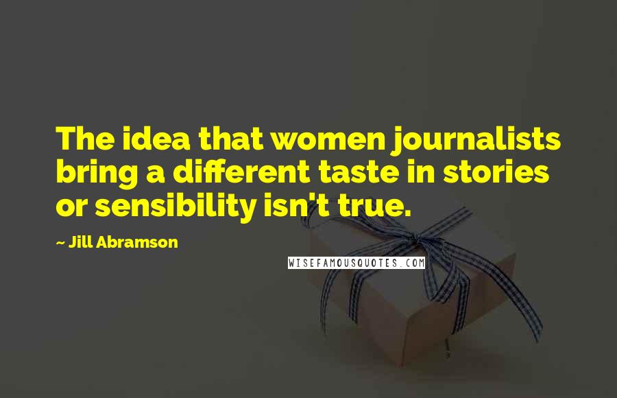 Jill Abramson Quotes: The idea that women journalists bring a different taste in stories or sensibility isn't true.