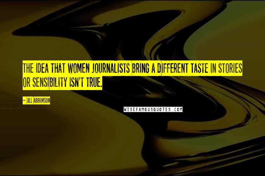 Jill Abramson Quotes: The idea that women journalists bring a different taste in stories or sensibility isn't true.