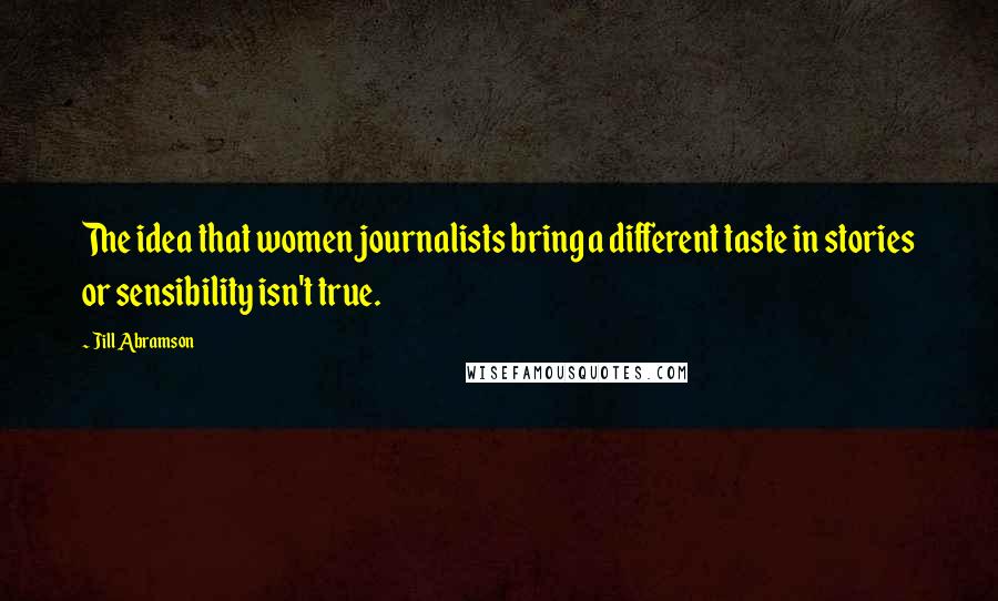 Jill Abramson Quotes: The idea that women journalists bring a different taste in stories or sensibility isn't true.