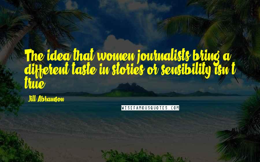 Jill Abramson Quotes: The idea that women journalists bring a different taste in stories or sensibility isn't true.