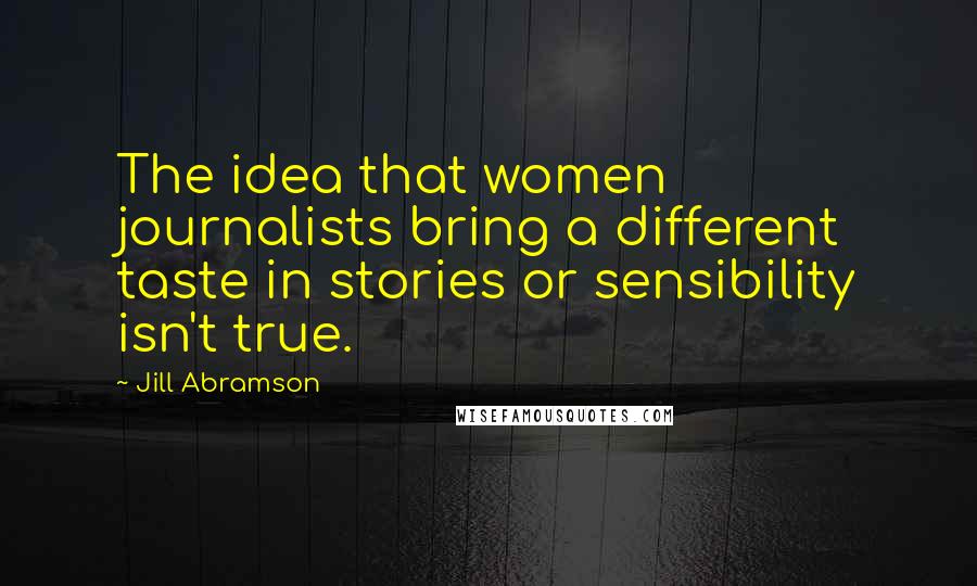 Jill Abramson Quotes: The idea that women journalists bring a different taste in stories or sensibility isn't true.
