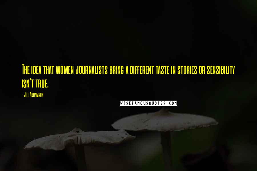 Jill Abramson Quotes: The idea that women journalists bring a different taste in stories or sensibility isn't true.