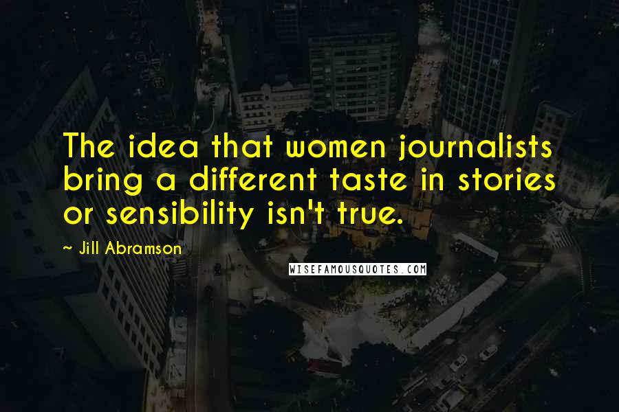 Jill Abramson Quotes: The idea that women journalists bring a different taste in stories or sensibility isn't true.