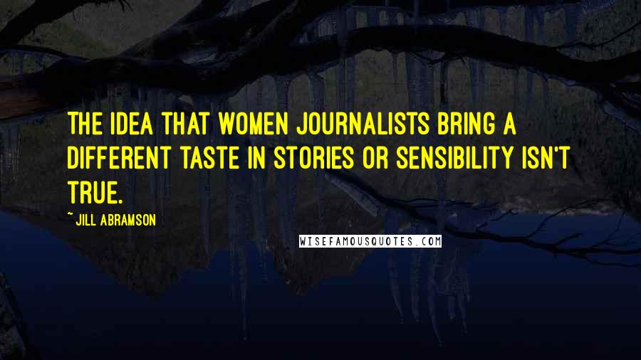 Jill Abramson Quotes: The idea that women journalists bring a different taste in stories or sensibility isn't true.