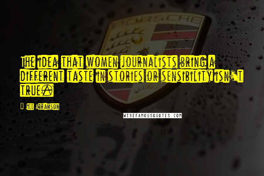 Jill Abramson Quotes: The idea that women journalists bring a different taste in stories or sensibility isn't true.