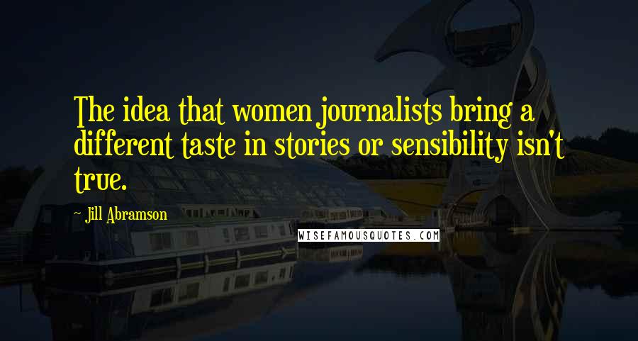 Jill Abramson Quotes: The idea that women journalists bring a different taste in stories or sensibility isn't true.