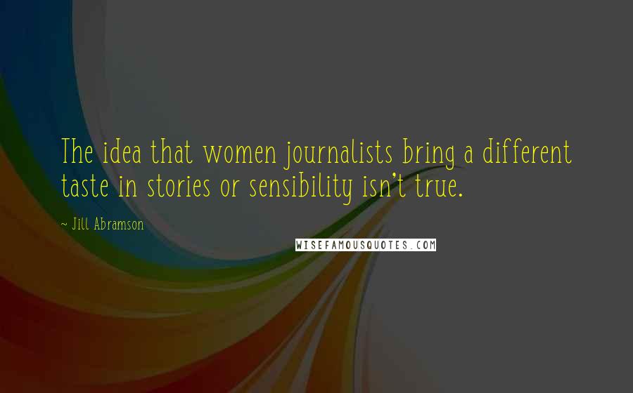 Jill Abramson Quotes: The idea that women journalists bring a different taste in stories or sensibility isn't true.