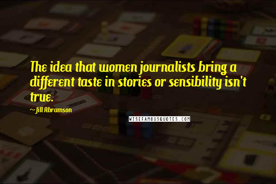 Jill Abramson Quotes: The idea that women journalists bring a different taste in stories or sensibility isn't true.