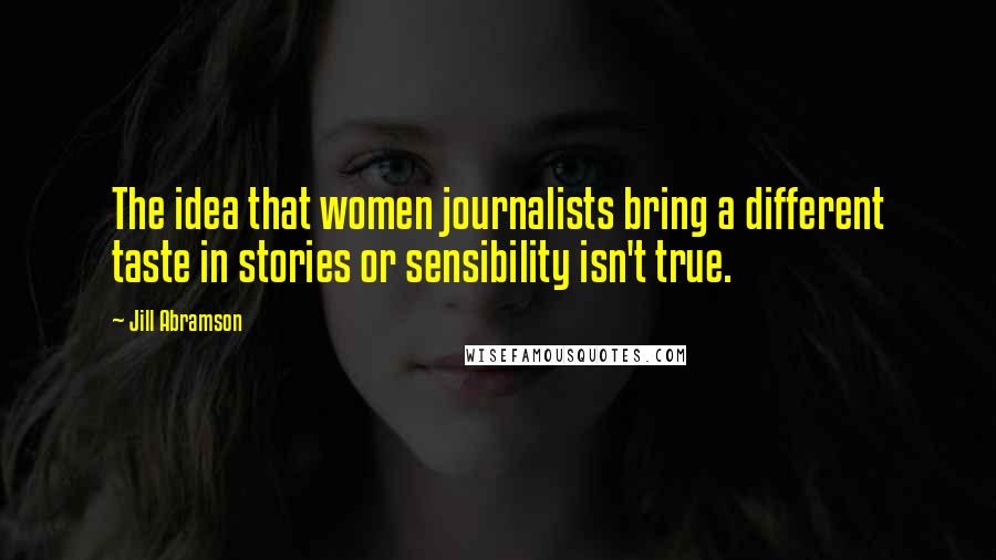 Jill Abramson Quotes: The idea that women journalists bring a different taste in stories or sensibility isn't true.