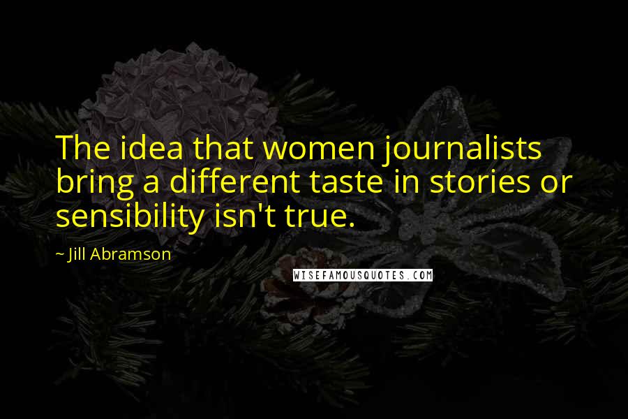 Jill Abramson Quotes: The idea that women journalists bring a different taste in stories or sensibility isn't true.