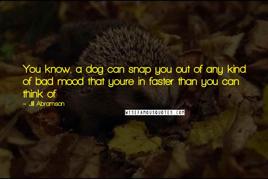 Jill Abramson Quotes: You know, a dog can snap you out of any kind of bad mood that you're in faster than you can think of.