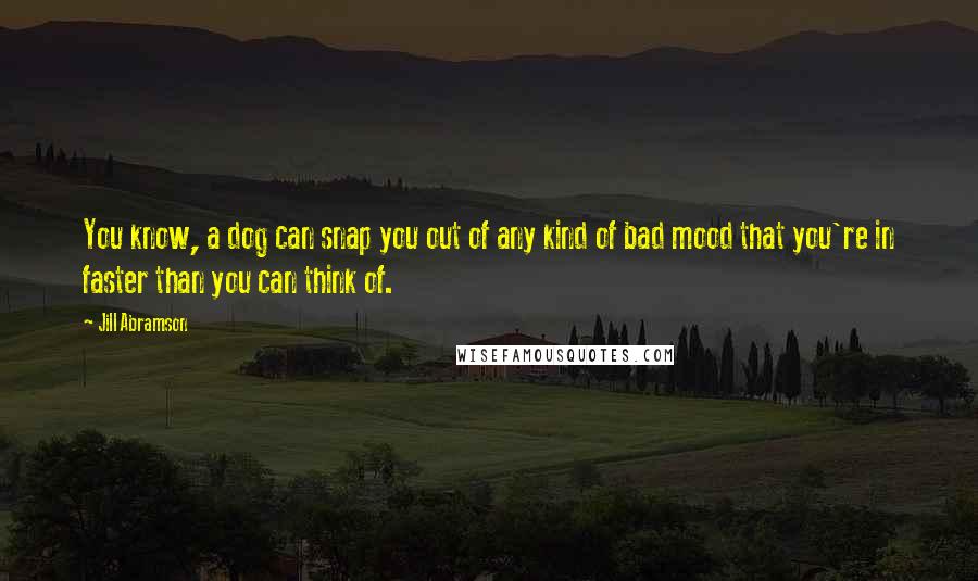 Jill Abramson Quotes: You know, a dog can snap you out of any kind of bad mood that you're in faster than you can think of.