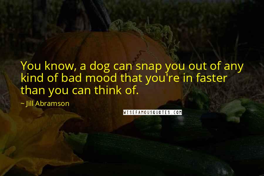 Jill Abramson Quotes: You know, a dog can snap you out of any kind of bad mood that you're in faster than you can think of.